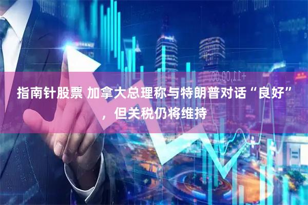 指南针股票 加拿大总理称与特朗普对话“良好”，但关税仍将维持