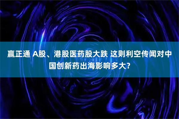 赢正通 A股、港股医药股大跌 这则利空传闻对中国创新药出海影响多大？