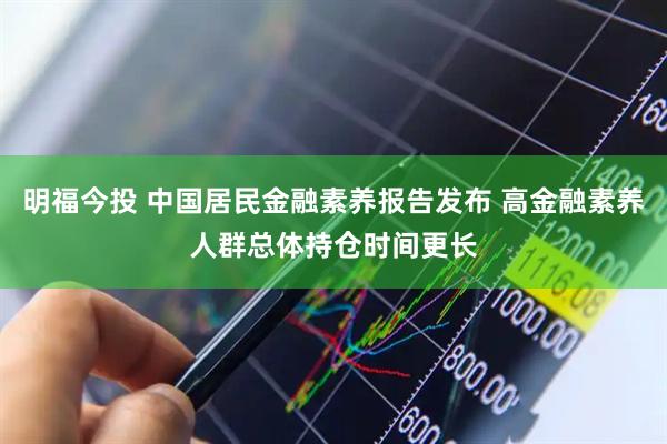 明福今投 中国居民金融素养报告发布 高金融素养人群总体持仓时间更长