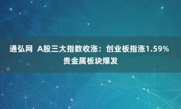 通弘网  A股三大指数收涨：创业板指涨1.59% 贵金属板块爆发