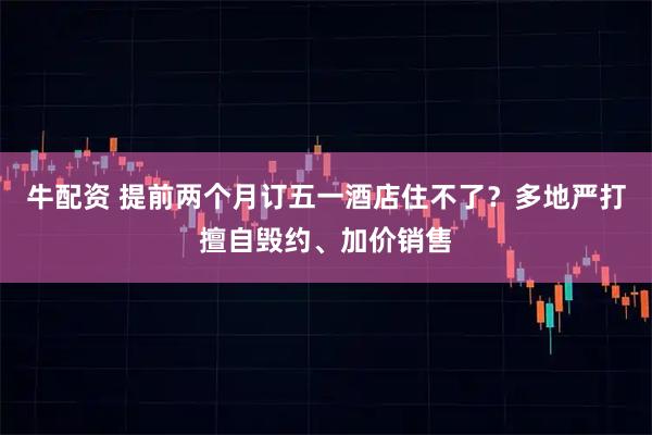牛配资 提前两个月订五一酒店住不了？多地严打擅自毁约、加价销售