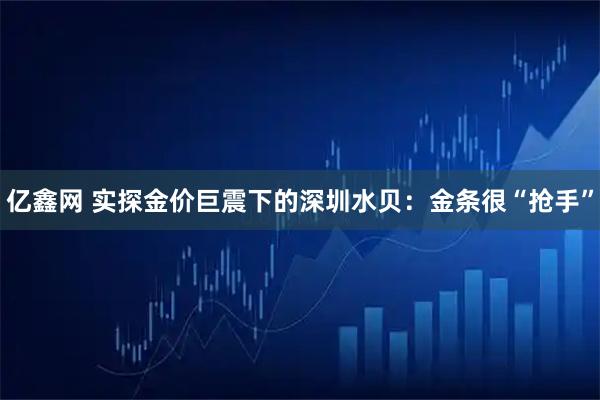 亿鑫网 实探金价巨震下的深圳水贝：金条很“抢手”