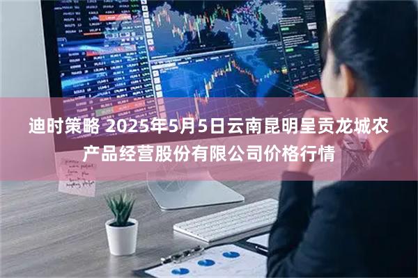 迪时策略 2025年5月5日云南昆明呈贡龙城农产品经营股份有限公司价格行情
