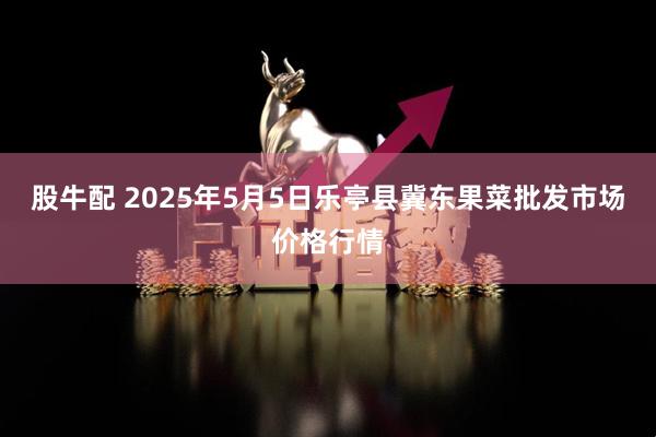 股牛配 2025年5月5日乐亭县冀东果菜批发市场价格行情