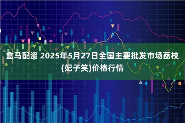 盒马配资 2025年5月27日全国主要批发市场荔枝(妃子笑)价格行情