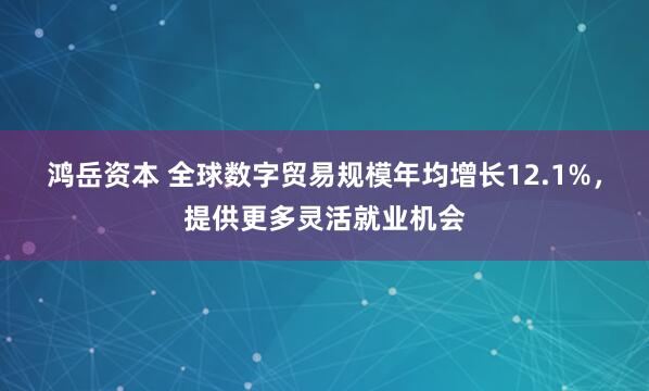 鸿岳资本 全球数字贸易规模年均增长12.1%，提供更多灵活就业机会