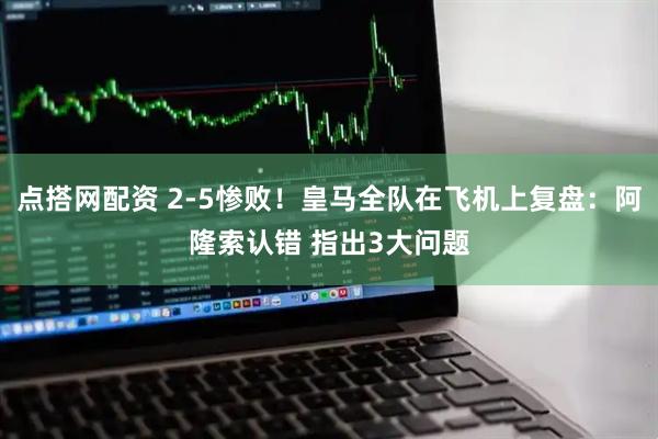 点搭网配资 2-5惨败！皇马全队在飞机上复盘：阿隆索认错 指出3大问题