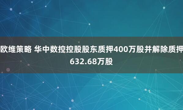 欧维策略 华中数控控股股东质押400万股并解除质押632.68万股