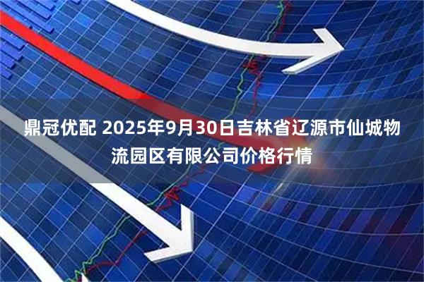 鼎冠优配 2025年9月30日吉林省辽源市仙城物流园区有限公司价格行情