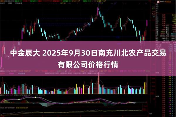 中金辰大 2025年9月30日南充川北农产品交易有限公司价格行情