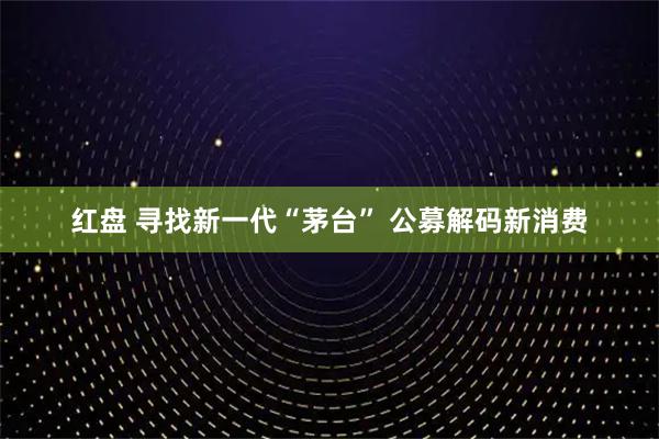 红盘 寻找新一代“茅台” 公募解码新消费