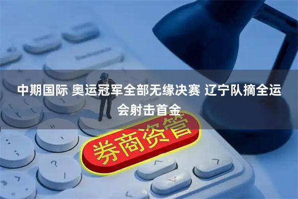 中期国际 奥运冠军全部无缘决赛&#32;辽宁队摘全运会射击首金