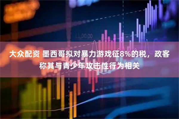 大众配资 墨西哥拟对暴力游戏征8%的税，政客称其与青少年攻击性行为相关
