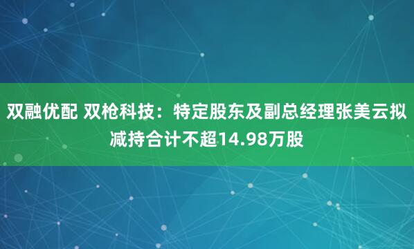 双融优配 双枪科技：特定股东及副总经理张美云拟减持合计不超14.98万股