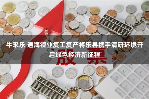 牛来乐 通海镍业复工复产将乐县携手清研环境开启绿色经济新征程