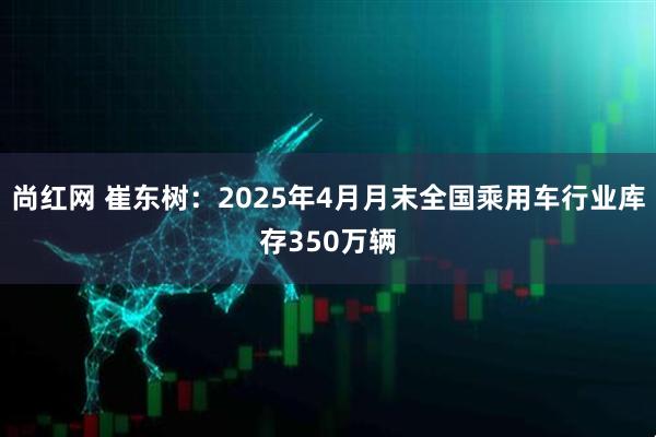 尚红网 崔东树：2025年4月月末全国乘用车行业库存350万辆