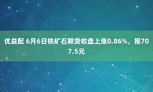 优益配 6月6日铁矿石期货收盘上涨0.86%，报707.5元