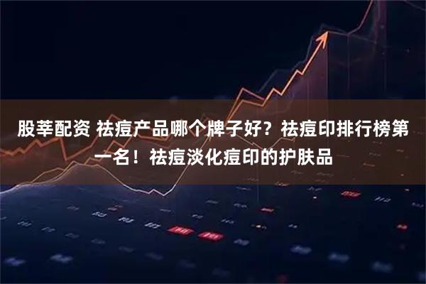 股莘配资 祛痘产品哪个牌子好？祛痘印排行榜第一名！祛痘淡化痘印的护肤品