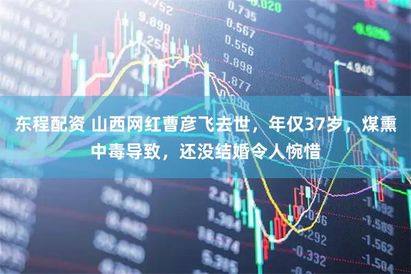 东程配资 山西网红曹彦飞去世，年仅37岁，煤熏中毒导致，还没结婚令人惋惜