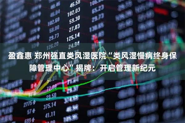 盈鑫惠 郑州强直类风湿医院“类风湿慢病终身保障管理中心”揭牌：开启管理新纪元