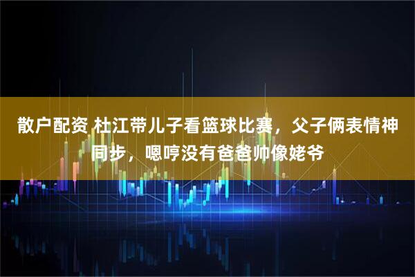 散户配资 杜江带儿子看篮球比赛，父子俩表情神同步，嗯哼没有爸爸帅像姥爷