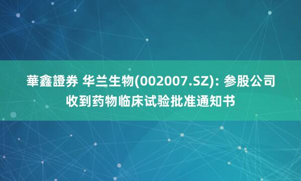 華鑫證券 华兰生物(002007.SZ): 参股公司收到药物临床试验批准通知书