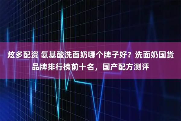 炫多配资 氨基酸洗面奶哪个牌子好？洗面奶国货品牌排行榜前十名，国产配方测评