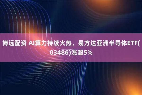 博远配资 AI算力持续火热，易方达亚洲半导体ETF(03486)涨超5%